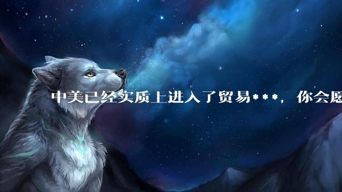 中美已经实质上进入了贸易***，你会愿意为此做什么？